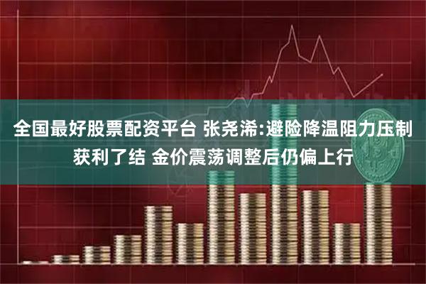 全国最好股票配资平台 张尧浠:避险降温阻力压制获利了结 金价震荡调整后仍偏上行