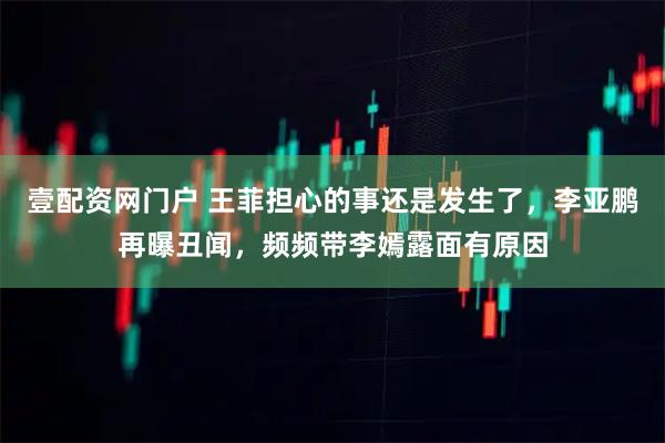 壹配资网门户 王菲担心的事还是发生了，李亚鹏再曝丑闻，频频带李嫣露面有原因