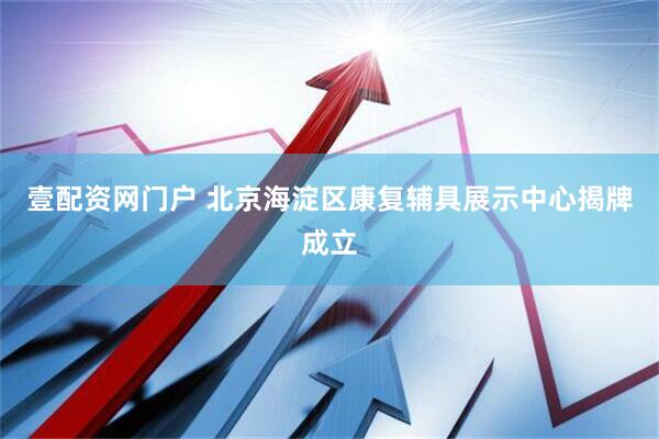 壹配资网门户 北京海淀区康复辅具展示中心揭牌成立