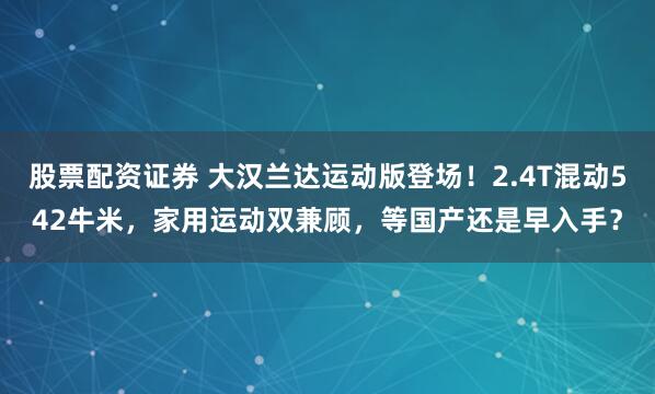 股票配资证券 大汉兰达运动版登场！2.4T混动542牛米，家用运动双兼顾，等国产还是早入手？
