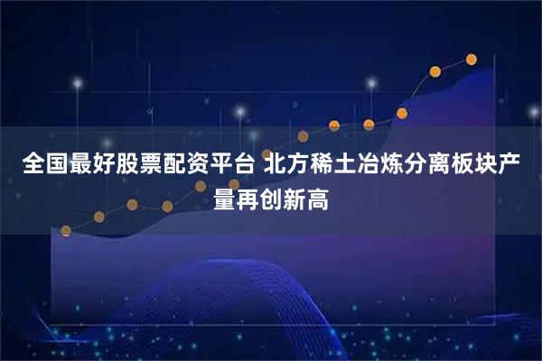 全国最好股票配资平台 北方稀土冶炼分离板块产量再创新高