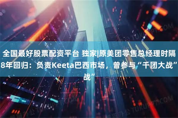 全国最好股票配资平台 独家|原美团零售总经理时隔8年回归：负责Keeta巴西市场，曾参与“千团大战”