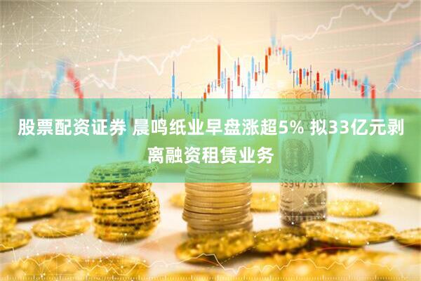 股票配资证券 晨鸣纸业早盘涨超5% 拟33亿元剥离融资租赁业务