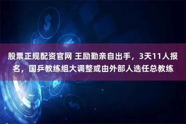 股票正规配资官网 王励勤亲自出手，3天11人报名，国乒教练组大调整或由外部人选任总教练