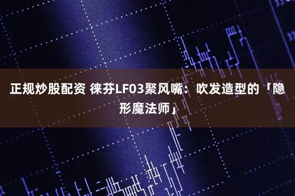 正规炒股配资 徕芬LF03聚风嘴：吹发造型的「隐形魔法师」