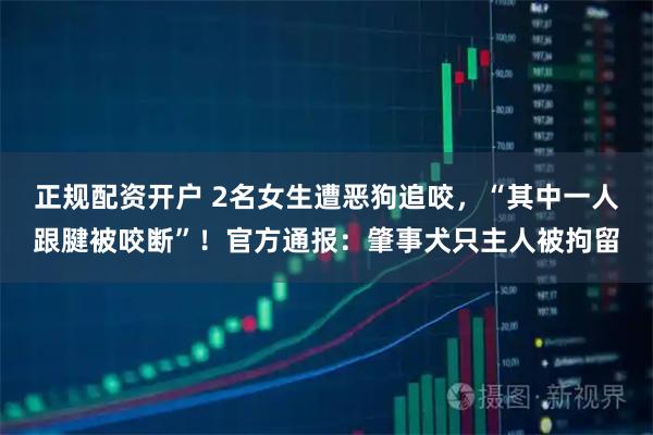 正规配资开户 2名女生遭恶狗追咬，“其中一人跟腱被咬断”！官方通报：肇事犬只主人被拘留