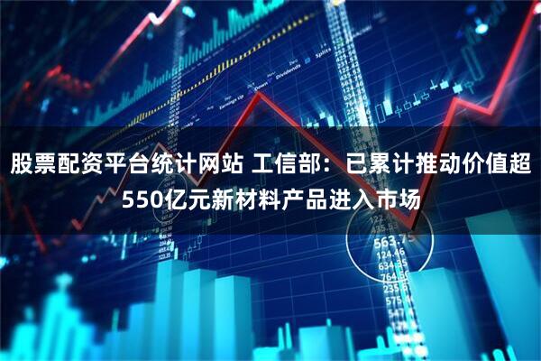 股票配资平台统计网站 工信部：已累计推动价值超550亿元新材料产品进入市场