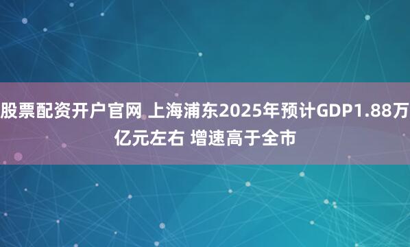 股票配资开户官网 上海浦东2025年预计GDP1.88万亿元左右 增速高于全市