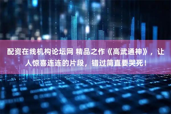 配资在线机构论坛网 精品之作《高武通神》,让人惊喜连连的片段,错过简直要哭死!