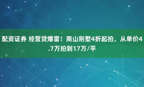 配资证券 经营贷爆雷！南山别墅4折起拍，从单价4.7万拍到17万/平