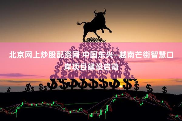 北京网上炒股配资网 中国东兴—越南芒街智慧口岸项目建设启动