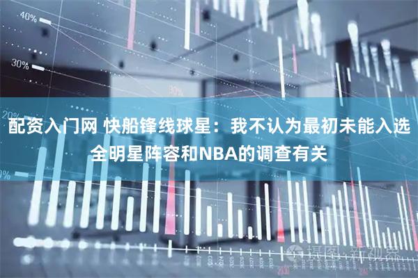 配资入门网 快船锋线球星：我不认为最初未能入选全明星阵容和NBA的调查有关