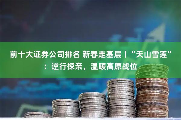 前十大证券公司排名 新春走基层丨“天山雪莲”：逆行探亲，温暖高原战位