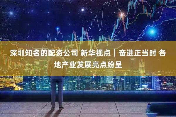 深圳知名的配资公司 新华视点｜奋进正当时 各地产业发展亮点纷呈