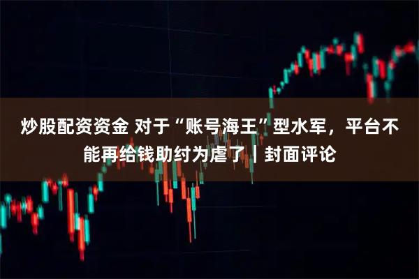 炒股配资资金 对于“账号海王”型水军,平台不能再给钱助纣为虐了|封面评论