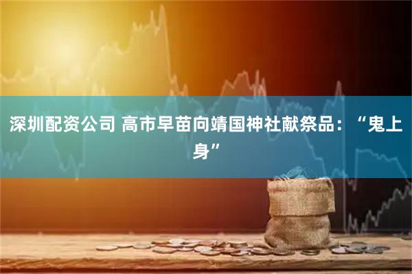 深圳配资公司 高市早苗向靖国神社献祭品：“鬼上身”