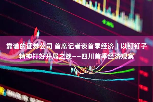 靠谱的证券公司 首席记者谈首季经济｜以钉钉子精神打好开局之战——四川首季经济观察