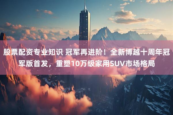 股票配资专业知识 冠军再进阶！全新博越十周年冠军版首发，重塑10万级家用SUV市场格局