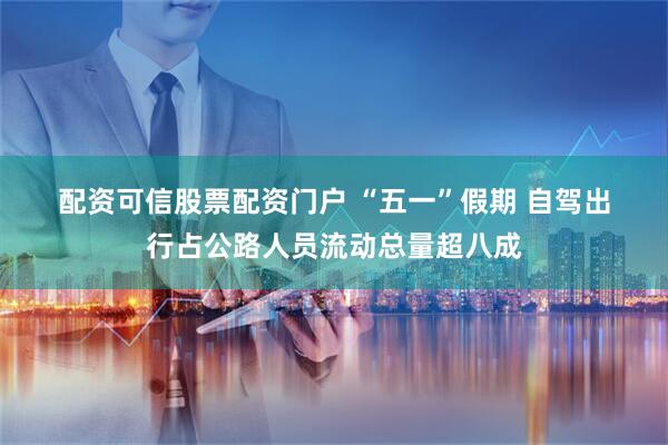 配资可信股票配资门户 “五一”假期 自驾出行占公路人员流动总量超八成