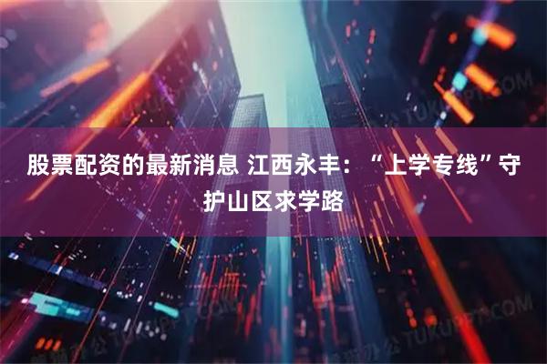 股票配资的最新消息 江西永丰：“上学专线”守护山区求学路