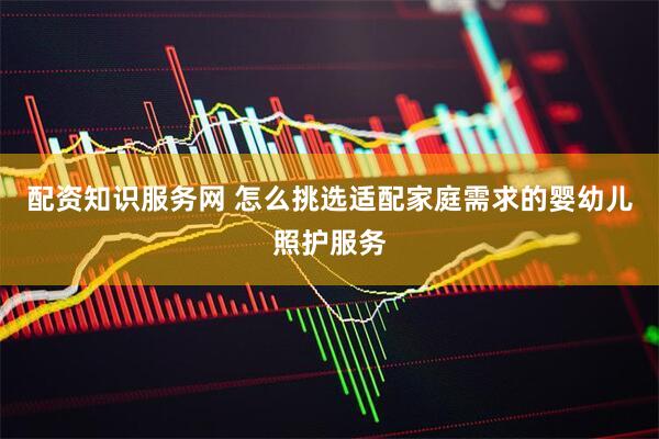 配资知识服务网 怎么挑选适配家庭需求的婴幼儿照护服务